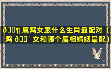 🐶 属鸡女跟什么生肖最配对（属鸡 🐴 女和哪个属相婚姻最配）